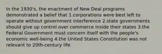 In the 1930's, the enactment of New Deal programs demonstrated a belief that 1.corporations were best left to operate without government interference 2.state governments should give up control over commerce inside their states 3.the Federal Government must concern itself with the people's economic well-being 4.the United States Constitution was not relevant to 20th-century life