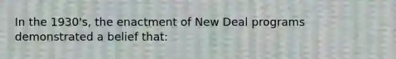 In the 1930's, the enactment of New Deal programs demonstrated a belief that: