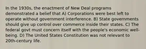 In the 1930s, the enactment of New Deal programs demonstrated a belief that A) Corporations were best left to operate without government interference. B) State governments should give up control over commerce inside their states. C) The federal govt must concern itself with the people's economic well-being. D) The United States Constitution was not relevant to 20th-century life.