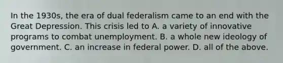 In the 1930s, the era of dual federalism came to an end with the Great Depression. This crisis led to A. a variety of innovative programs to combat unemployment. B. a whole new ideology of government. C. an increase in federal power. D. all of the above.