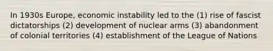 In 1930s Europe, economic instability led to the (1) rise of fascist dictatorships (2) development of nuclear arms (3) abandonment of colonial territories (4) establishment of the League of Nations