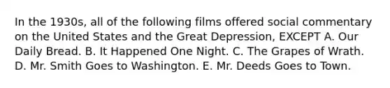 In the 1930s, all of the following films offered social commentary on the United States and the Great Depression, EXCEPT A. Our Daily Bread. B. It Happened One Night. C. The Grapes of Wrath. D. Mr. Smith Goes to Washington. E. Mr. Deeds Goes to Town.