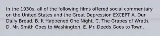 In the 1930s, all of the following films offered social commentary on the United States and the Great Depression EXCEPT A. Our Daily Bread. B. It Happened One Night. C. The Grapes of Wrath. D. Mr. Smith Goes to Washington. E. Mr. Deeds Goes to Town.