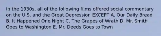 In the 1930s, all of the following films offered social commentary on the U.S. and the Great Depression EXCEPT A. Our Daily Bread B. It Happened One Night C. The Grapes of Wrath D. Mr. Smith Goes to Washington E. Mr. Deeds Goes to Town