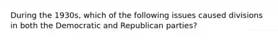 During the 1930s, which of the following issues caused divisions in both the Democratic and Republican parties?