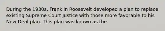 During the 1930s, Franklin Roosevelt developed a plan to replace existing Supreme Court Justice with those more favorable to his New Deal plan. This plan was known as the