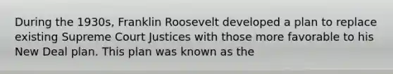 During the 1930s, Franklin Roosevelt developed a plan to replace existing Supreme Court Justices with those more favorable to his New Deal plan. This plan was known as the