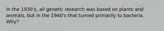 In the 1930's, all genetic research was based on plants and animals, but in the 1940's that turned primarily to bacteria. Why?