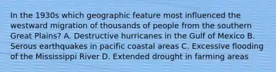 In the 1930s which geographic feature most influenced the westward migration of thousands of people from the southern Great Plains? A. Destructive hurricanes in the Gulf of Mexico B. Serous earthquakes in pacific coastal areas C. Excessive flooding of the Mississippi River D. Extended drought in farming areas