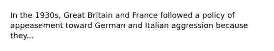 In the 1930s, Great Britain and France followed a policy of appeasement toward German and Italian aggression because they...