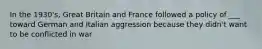 In the 1930's, Great Britain and France followed a policy of ___ toward German and Italian aggression because they didn't want to be conflicted in war