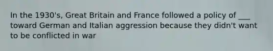 In the 1930's, Great Britain and France followed a policy of ___ toward German and Italian aggression because they didn't want to be conflicted in war