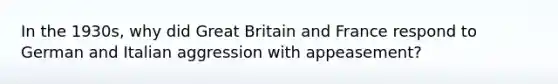 In the 1930s, why did Great Britain and France respond to German and Italian aggression with appeasement?