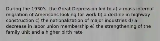 During the 1930's, the Great Depression led to a) a mass internal migration of Americans looking for work b) a decline in highway construction c) the nationalization of major industries d) a decrease in labor union membership e) the strengthening of the family unit and a higher birth rate