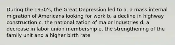 During the 1930's, the Great Depression led to a. a mass internal migration of Americans looking for work b. a decline in highway construction c. the nationalization of major industries d. a decrease in labor union membership e. the strengthening of the family unit and a higher birth rate