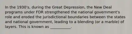 In the 1930's, during the Great Depression, the New Deal programs under FDR strengthened the national government's role and eroded the jurisdictional boundaries between the states and national government, leading to a blending (or a marble) of layers. This is known as ___________.