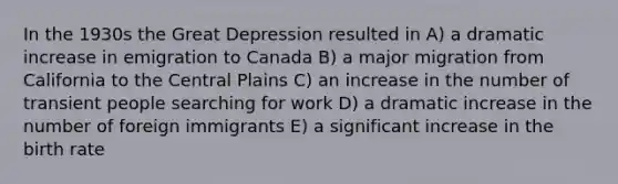 In the 1930s the Great Depression resulted in A) a dramatic increase in emigration to Canada B) a major migration from California to the Central Plains C) an increase in the number of transient people searching for work D) a dramatic increase in the number of foreign immigrants E) a significant increase in the birth rate