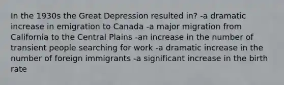 In the 1930s the Great Depression resulted in? -a dramatic increase in emigration to Canada -a major migration from California to the Central Plains -an increase in the number of transient people searching for work -a dramatic increase in the number of foreign immigrants -a significant increase in the birth rate