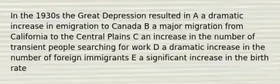 In the 1930s the Great Depression resulted in A a dramatic increase in emigration to Canada B a major migration from California to the Central Plains C an increase in the number of transient people searching for work D a dramatic increase in the number of foreign immigrants E a significant increase in the birth rate