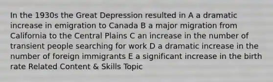 In the 1930s the Great Depression resulted in A a dramatic increase in emigration to Canada B a major migration from California to the Central Plains C an increase in the number of transient people searching for work D a dramatic increase in the number of foreign immigrants E a significant increase in the birth rate Related Content & Skills Topic