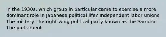 In the 1930s, which group in particular came to exercise a more dominant role in Japanese political life? Independent labor unions The military The right-wing political party known as the Samurai The parliament