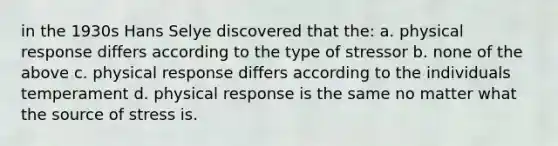 in the 1930s Hans Selye discovered that the: a. physical response differs according to the type of stressor b. none of the above c. physical response differs according to the individuals temperament d. physical response is the same no matter what the source of stress is.