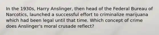 In the 1930s, Harry Anslinger, then head of the Federal Bureau of Narcotics, launched a successful effort to criminalize marijuana which had been legal until that time. Which concept of crime does Anslinger's moral crusade reflect?