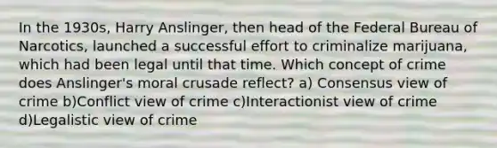 In the 1930s, Harry Anslinger, then head of the Federal Bureau of Narcotics, launched a successful effort to criminalize marijuana, which had been legal until that time. Which concept of crime does Anslinger's moral crusade reflect? a) Consensus view of crime ​b)Conflict view of crime ​c)Interactionist view of crime ​d)Legalistic view of crime