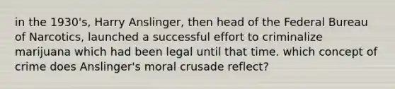 in the 1930's, Harry Anslinger, then head of the Federal Bureau of Narcotics, launched a successful effort to criminalize marijuana which had been legal until that time. which concept of crime does Anslinger's moral crusade reflect?