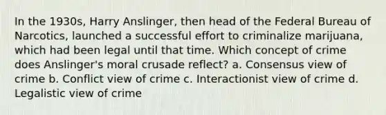 In the 1930s, Harry Anslinger, then head of the Federal Bureau of Narcotics, launched a successful effort to criminalize marijuana, which had been legal until that time. Which concept of crime does Anslinger's moral crusade reflect?​ a. Consensus view of crime b. Conflict view of crime c. ​Interactionist view of crime d. ​Legalistic view of crime