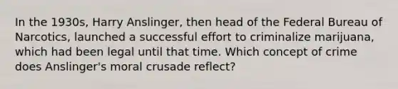 In the 1930s, Harry Anslinger, then head of the Federal Bureau of Narcotics, launched a successful effort to criminalize marijuana, which had been legal until that time. Which concept of crime does Anslinger's moral crusade reflect?