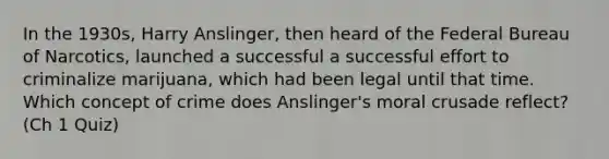 In the 1930s, Harry Anslinger, then heard of the Federal Bureau of Narcotics, launched a successful a successful effort to criminalize marijuana, which had been legal until that time. Which concept of crime does Anslinger's moral crusade reflect? (Ch 1 Quiz)