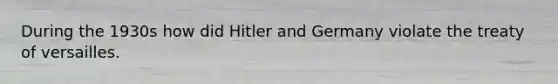 During the 1930s how did Hitler and Germany violate the treaty of versailles.