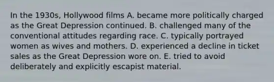 In the 1930s, Hollywood films A. became more politically charged as the Great Depression continued. B. challenged many of the conventional attitudes regarding race. C. typically portrayed women as wives and mothers. D. experienced a decline in ticket sales as the Great Depression wore on. E. tried to avoid deliberately and explicitly escapist material.