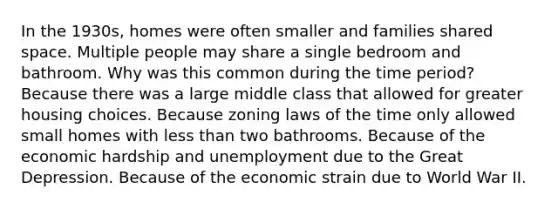 In the 1930s, homes were often smaller and families shared space. Multiple people may share a single bedroom and bathroom. Why was this common during the time period? Because there was a large middle class that allowed for greater housing choices. Because zoning laws of the time only allowed small homes with less than two bathrooms. Because of the economic hardship and unemployment due to the Great Depression. Because of the economic strain due to World War II.