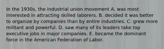 In the 1930s, the industrial union movement A. was most interested in attracting skilled laborers. B. decided it was better to organize by companies than by entire industries. C. grew more militant and powerful. D. saw many of its leaders take top executive jobs in major companies. E. became the dominant force in <a href='https://www.questionai.com/knowledge/keiVE7hxWY-the-american' class='anchor-knowledge'>the american</a> Federation of Labor.