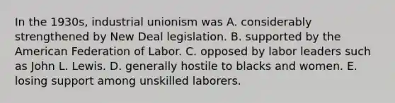 In the 1930s, industrial unionism was A. considerably strengthened by New Deal legislation. B. supported by the American Federation of Labor. C. opposed by labor leaders such as John L. Lewis. D. generally hostile to blacks and women. E. losing support among unskilled laborers.