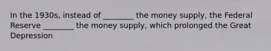 In the 1930s, instead of ________ the money supply, the Federal Reserve ________ the money supply, which prolonged the Great Depression