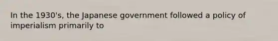 In the 1930's, the Japanese government followed a policy of imperialism primarily to