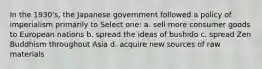 In the 1930's, the Japanese government followed a policy of imperialism primarily to Select one: a. sell more consumer goods to European nations b. spread the ideas of bushido c. spread Zen Buddhism throughout Asia d. acquire new sources of raw materials