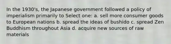 In the 1930's, the Japanese government followed a policy of imperialism primarily to Select one: a. sell more consumer goods to European nations b. spread the ideas of bushido c. spread Zen Buddhism throughout Asia d. acquire new sources of raw materials