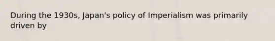 During the 1930s, Japan's policy of Imperialism was primarily driven by