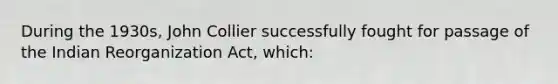 During the 1930s, John Collier successfully fought for passage of the Indian Reorganization Act, which: