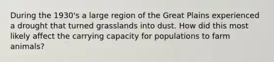 During the 1930's a large region of the Great Plains experienced a drought that turned grasslands into dust. How did this most likely affect the carrying capacity for populations to farm animals?