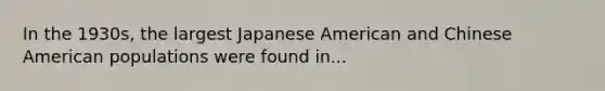 In the 1930s, the largest Japanese American and Chinese American populations were found in...