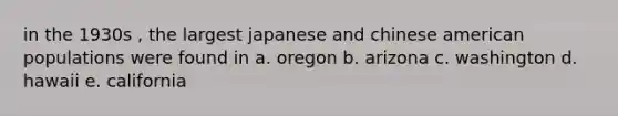 in the 1930s , the largest japanese and chinese american populations were found in a. oregon b. arizona c. washington d. hawaii e. california