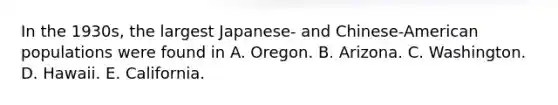 In the 1930s, the largest Japanese- and Chinese-American populations were found in A. Oregon. B. Arizona. C. Washington. D. Hawaii. E. California.