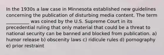 In the 1930s a law case in Minnesota established new guidelines concerning the publication of disturbing media content. The term __________ was coined by the U.S. Supreme Court in its precedential ruling that only material that could be a threat to national security can be banned and blocked from publication. a) humor release b) obscenity laws c) ridicule rules d) pornography e) prior restraint