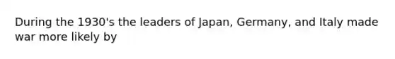 During the 1930's the leaders of Japan, Germany, and Italy made war more likely by