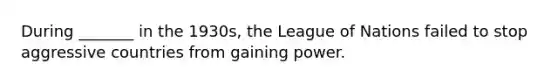 During _______ in the 1930s, the League of Nations failed to stop aggressive countries from gaining power.